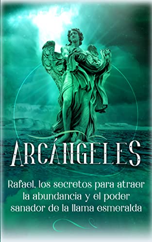 Arcángeles: Rafael, Los Secretos Para Atraer La Abundancia Y El Poder Sanador De La Llama Esmeralda