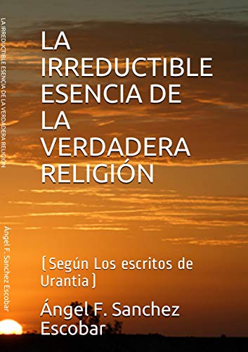 LA IRREDUCTIBLE ESENCIA DE LA VERDADERA RELIGIÓN: (Según Los escritos de Urantia) (Libros de estudio-guía sobre Los escritos de Urantia)